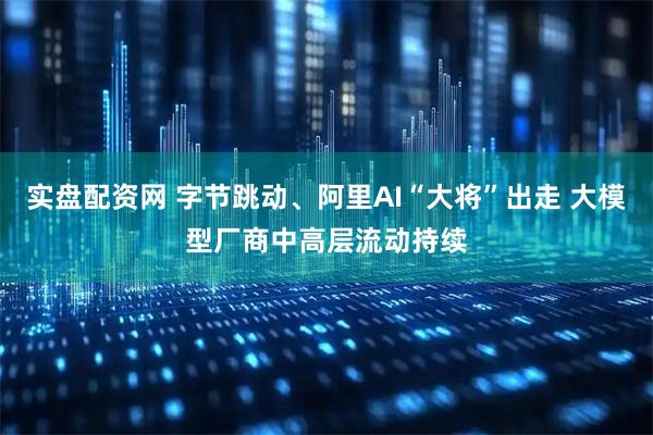 实盘配资网 字节跳动、阿里AI“大将”出走 大模型厂商中高层流动持续