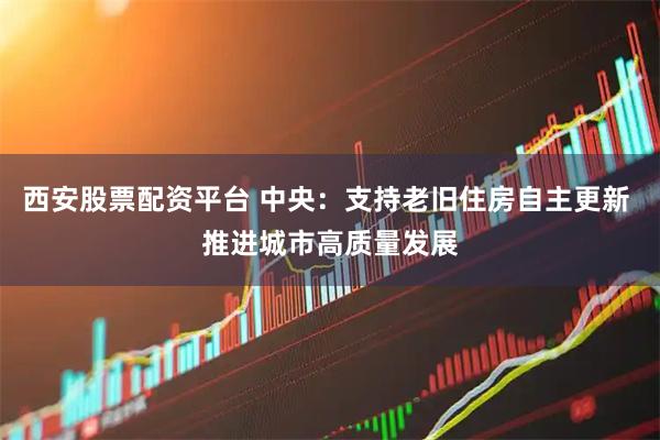 西安股票配资平台 中央：支持老旧住房自主更新 推进城市高质量发展