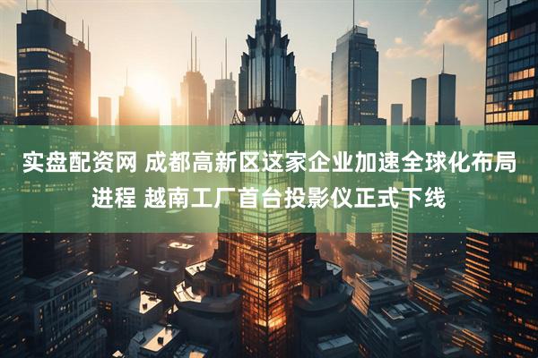 实盘配资网 成都高新区这家企业加速全球化布局进程 越南工厂首台投影仪正式下线