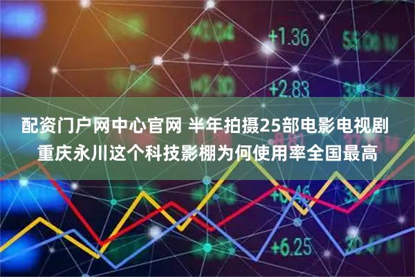 配资门户网中心官网 半年拍摄25部电影电视剧 重庆永川这个科技影棚为何使用率全国最高