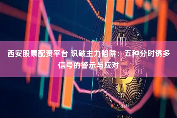 西安股票配资平台 识破主力陷阱：五种分时诱多信号的警示与应对