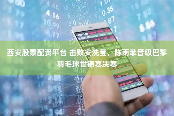 西安股票配资平台 击败安洗莹，陈雨菲晋级巴黎羽毛球世锦赛决赛