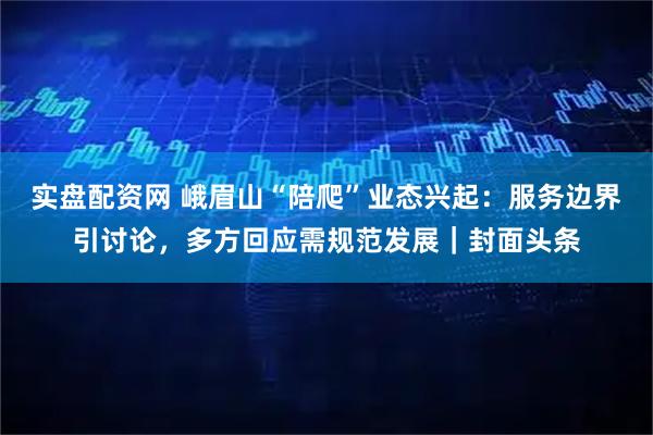实盘配资网 峨眉山“陪爬”业态兴起：服务边界引讨论，多方回应需规范发展｜封面头条