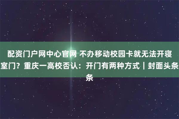 配资门户网中心官网 不办移动校园卡就无法开寝室门？重庆一高校否认：开门有两种方式｜封面头条
