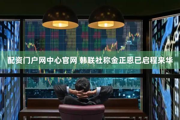 配资门户网中心官网 韩联社称金正恩已启程来华