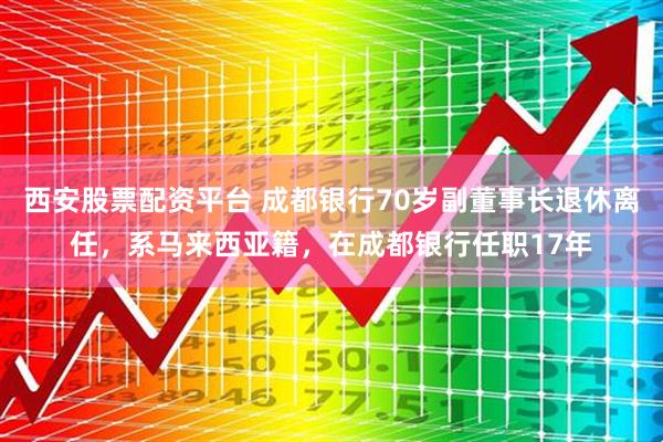 西安股票配资平台 成都银行70岁副董事长退休离任，系马来西亚籍，在成都银行任职17年