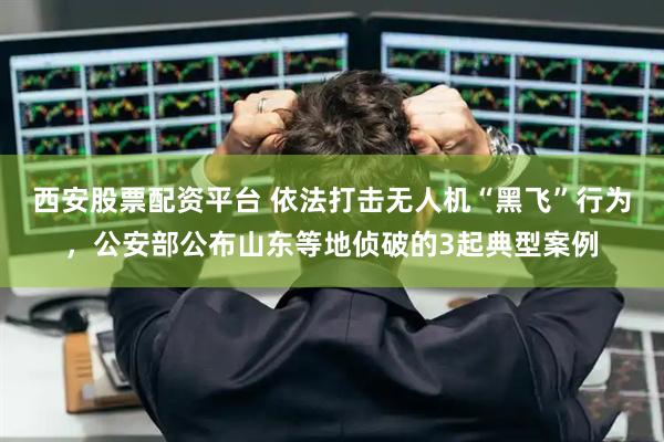 西安股票配资平台 依法打击无人机“黑飞”行为，公安部公布山东等地侦破的3起典型案例