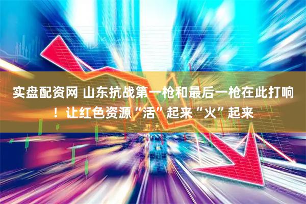 实盘配资网 山东抗战第一枪和最后一枪在此打响！让红色资源“活”起来“火”起来
