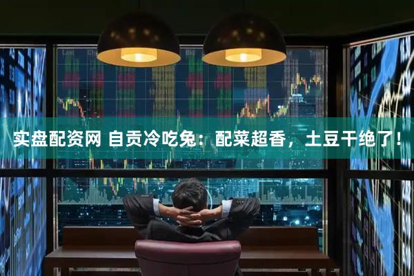 实盘配资网 自贡冷吃兔：配菜超香，土豆干绝了！
