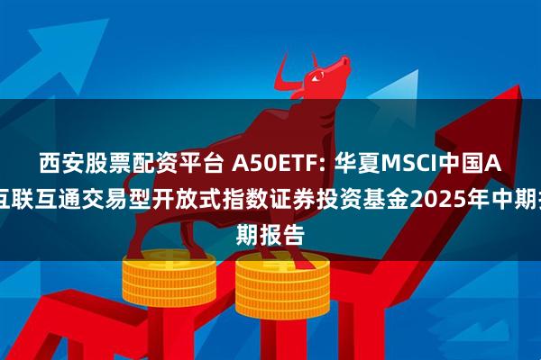 西安股票配资平台 A50ETF: 华夏MSCI中国A50互联互通交易型开放式指数证券投资基金2025年中期报告