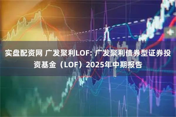 实盘配资网 广发聚利LOF: 广发聚利债券型证券投资基金（LOF）2025年中期报告