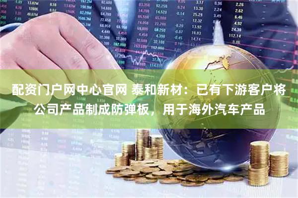 配资门户网中心官网 泰和新材：已有下游客户将公司产品制成防弹板，用于海外汽车产品