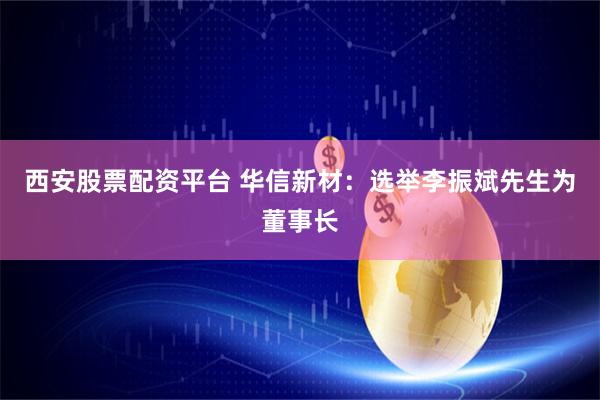 西安股票配资平台 华信新材：选举李振斌先生为董事长