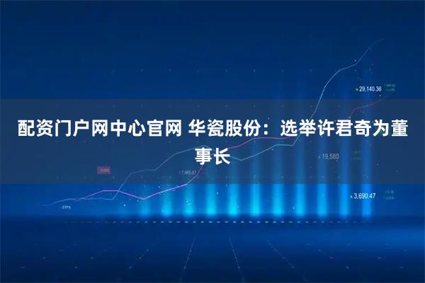 配资门户网中心官网 华瓷股份：选举许君奇为董事长