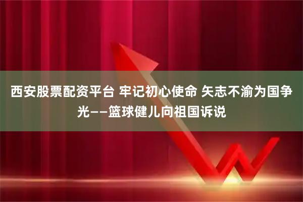 西安股票配资平台 牢记初心使命 矢志不渝为国争光——篮球健儿向祖国诉说