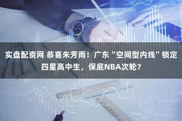 实盘配资网 恭喜朱芳雨！广东“空间型内线”锁定四星高中生，保底NBA次轮？