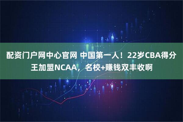 配资门户网中心官网 中国第一人！22岁CBA得分王加盟NCAA，名校+赚钱双丰收啊