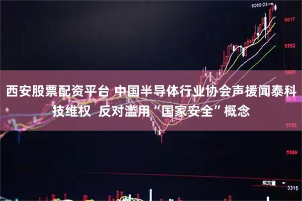 西安股票配资平台 中国半导体行业协会声援闻泰科技维权  反对滥用“国家安全”概念