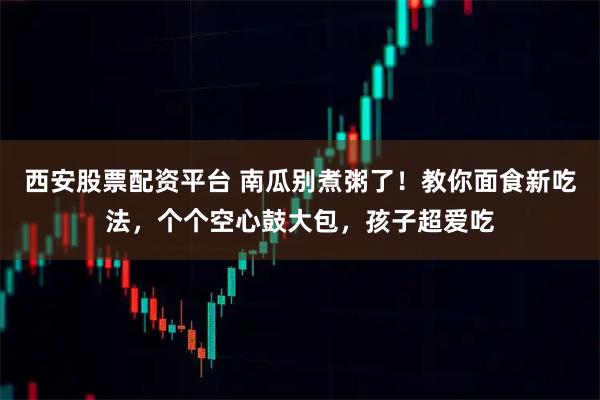 西安股票配资平台 南瓜别煮粥了！教你面食新吃法，个个空心鼓大包，孩子超爱吃