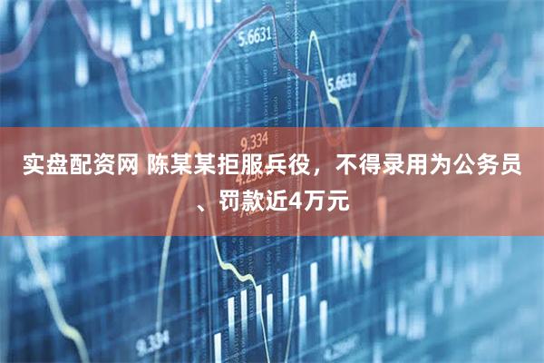 实盘配资网 陈某某拒服兵役,不得录用为公务员、罚款近4万元