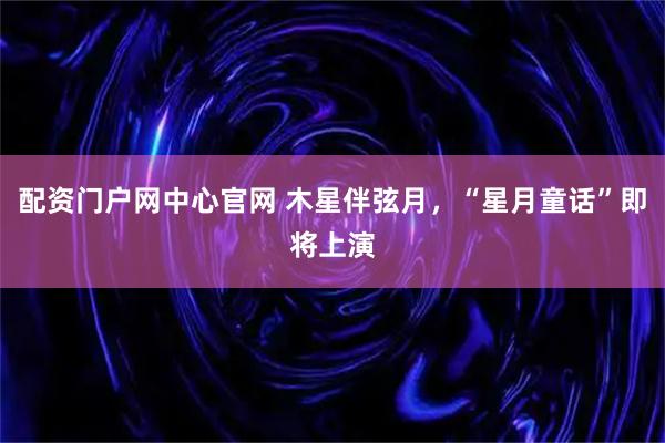配资门户网中心官网 木星伴弦月,“星月童话”即将上演