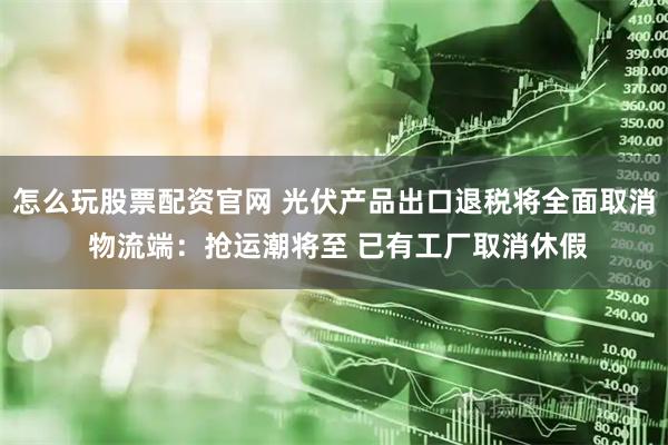 怎么玩股票配资官网 光伏产品出口退税将全面取消 物流端：抢运潮将至 已有工厂取消休假