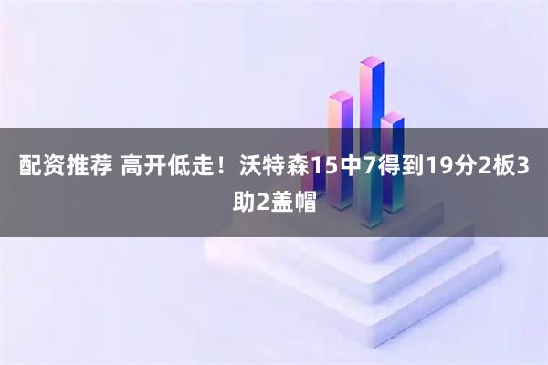 配资推荐 高开低走！沃特森15中7得到19分2板3助2盖帽