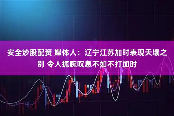 安全炒股配资 媒体人：辽宁江苏加时表现天壤之别 令人扼腕叹息不如不打加时