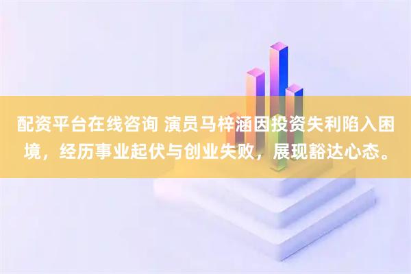 配资平台在线咨询 演员马梓涵因投资失利陷入困境，经历事业起伏与创业失败，展现豁达心态。