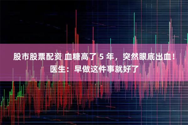 股市股票配资 血糖高了 5 年,突然眼底出血!医生:早做这件事就好了