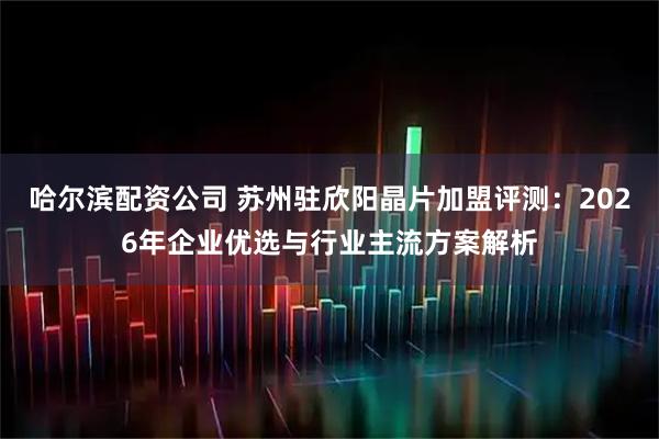 哈尔滨配资公司 苏州驻欣阳晶片加盟评测:2026年企业优选与行业主流方案解析