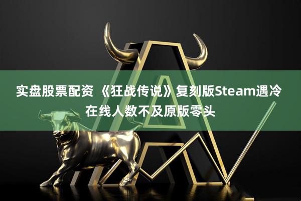 实盘股票配资 《狂战传说》复刻版Steam遇冷 在线人数不及原版零头