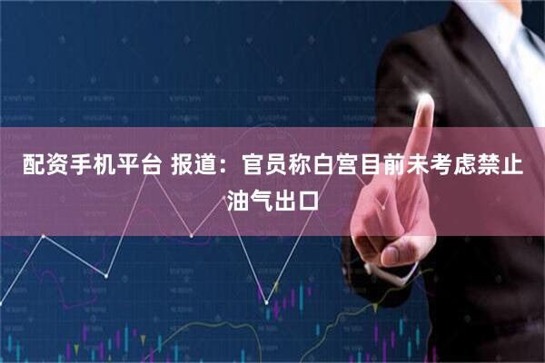配资手机平台 报道：官员称白宫目前未考虑禁止油气出口