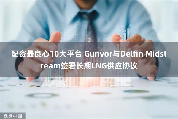 配资最良心10大平台 Gunvor与Delfin Midstream签署长期LNG供应协议