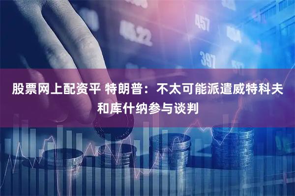 股票网上配资平 特朗普：不太可能派遣威特科夫和库什纳参与谈判