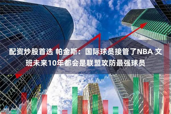 配资炒股首选 帕金斯：国际球员接管了NBA 文班未来10年都会是联盟攻防最强球员