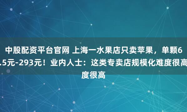 中股配资平台官网 上海一水果店只卖苹果，单颗6.5元-293元！业内人士：这类专卖店规模化难度很高