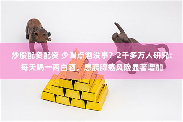 炒股配资配资 少喝点酒没事？2千多万人研究：每天喝一两白酒，患胰腺癌风险显著增加