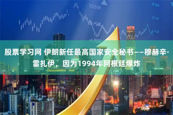 股票学习网 伊朗新任最高国家安全秘书——穆赫辛·雷扎伊，因为1994年阿根廷爆炸