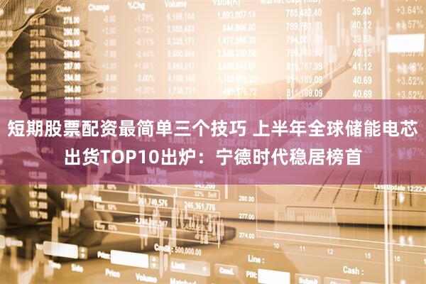 短期股票配资最简单三个技巧 上半年全球储能电芯出货TOP10出炉：宁德时代稳居榜首