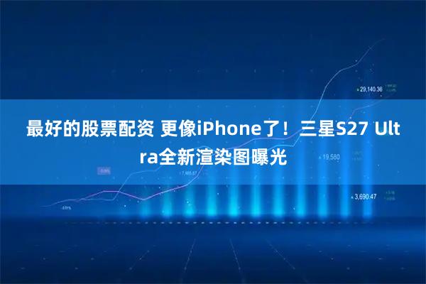 最好的股票配资 更像iPhone了！三星S27 Ultra全新渲染图曝光