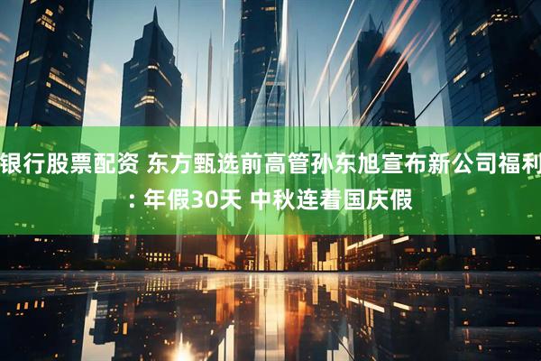 银行股票配资 东方甄选前高管孙东旭宣布新公司福利: 年假30天 中秋连着国庆假