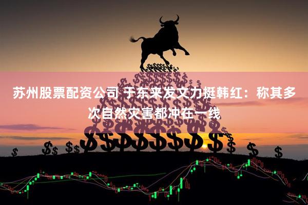 苏州股票配资公司 于东来发文力挺韩红：称其多次自然灾害都冲在一线
