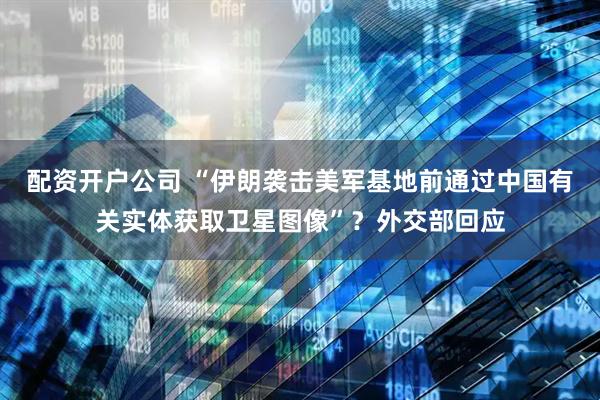 配资开户公司 “伊朗袭击美军基地前通过中国有关实体获取卫星图像”？外交部回应