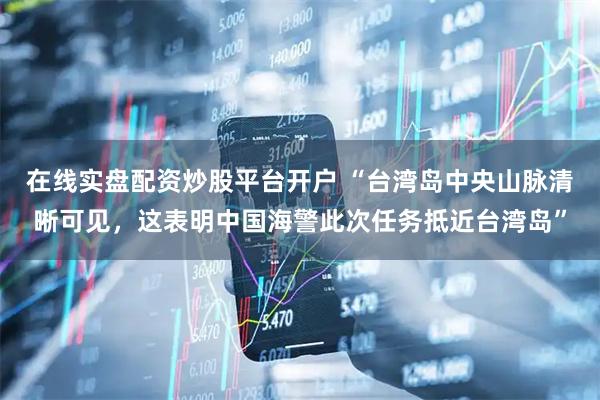 在线实盘配资炒股平台开户 “台湾岛中央山脉清晰可见，这表明中国海警此次任务抵近台湾岛”