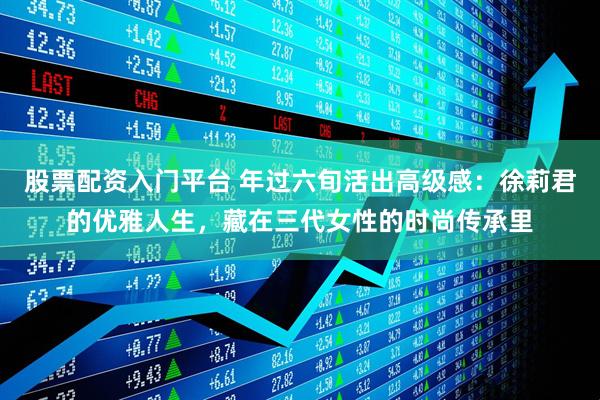 股票配资入门平台 年过六旬活出高级感：徐莉君的优雅人生，藏在三代女性的时尚传承里