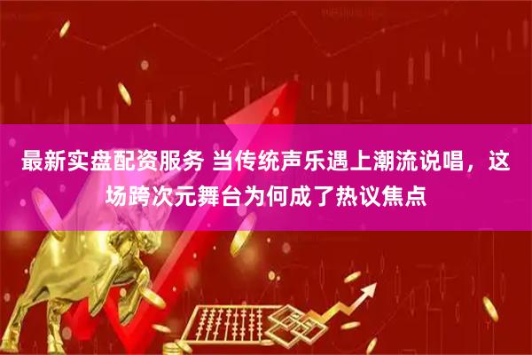 最新实盘配资服务 当传统声乐遇上潮流说唱，这场跨次元舞台为何成了热议焦点