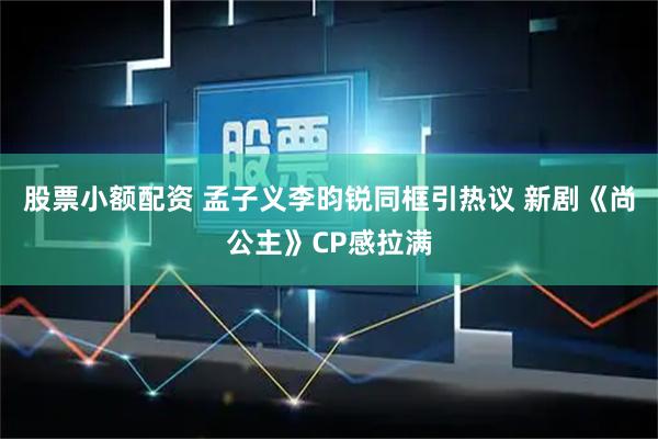 股票小额配资 孟子义李昀锐同框引热议 新剧《尚公主》CP感拉满