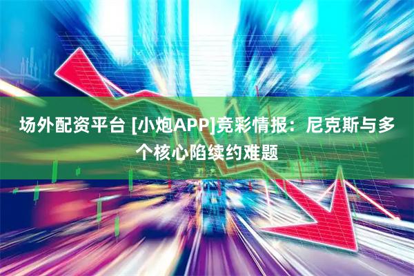 场外配资平台 [小炮APP]竞彩情报：尼克斯与多个核心陷续约难题