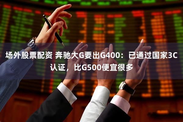 场外股票配资 奔驰大G要出G400：已通过国家3C认证，比G500便宜很多